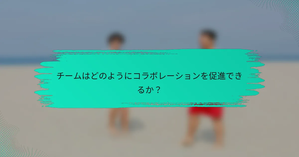 チームはどのようにコラボレーションを促進できるか？