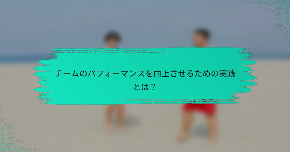 チームのパフォーマンスを向上させるための実践とは？